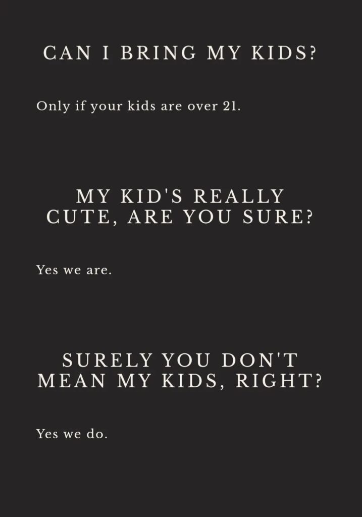 White text on black background from painting_pagan: Can I bring my kids? Only if your kids are over 21. My kid's really cute, are you sure? Yes we are. Surely you don't mean my kids, right? Yes we do.